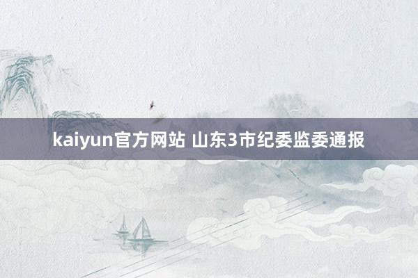 kaiyun官方网站 山东3市纪委监委通报