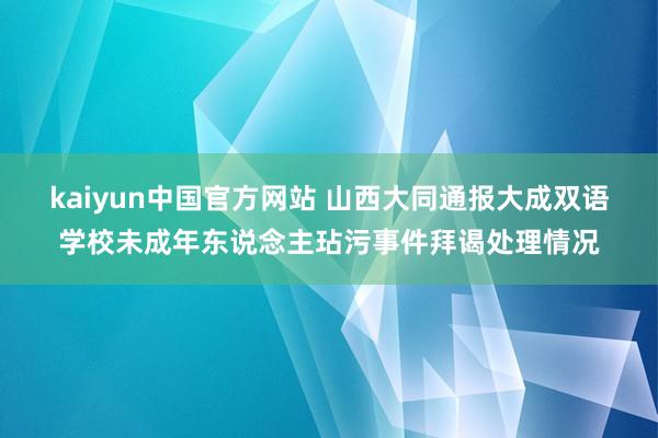 kaiyun中国官方网站 山西大同通报大成双语学校未成年东说念主玷污事件拜谒处理情况