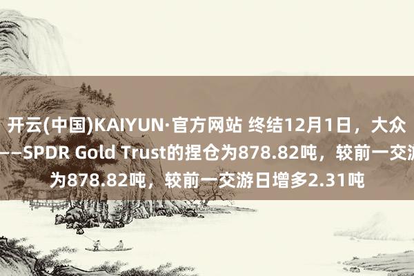 开云(中国)KAIYUN·官方网站 终结12月1日，大众最大的黄金ETF——SPDR Gold Trust的捏仓为878.82吨，较前一交游日增多2.31吨