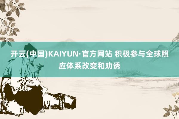 开云(中国)KAIYUN·官方网站 积极参与全球照应体系改变和劝诱