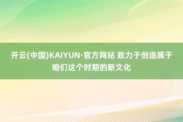 开云(中国)KAIYUN·官方网站 致力于创造属于咱们这个时期的新文化