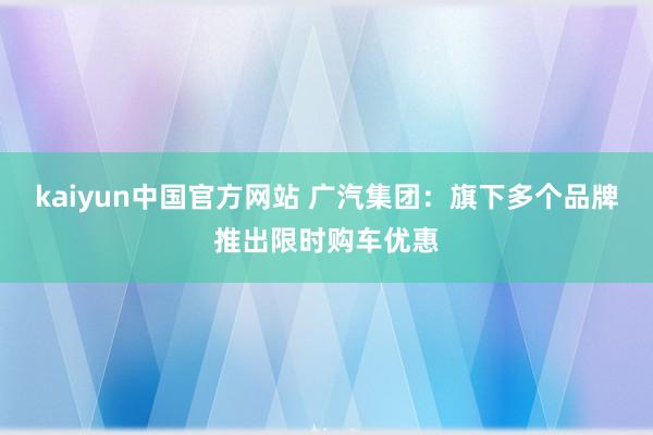 kaiyun中国官方网站 广汽集团：旗下多个品牌推出限时购车优惠