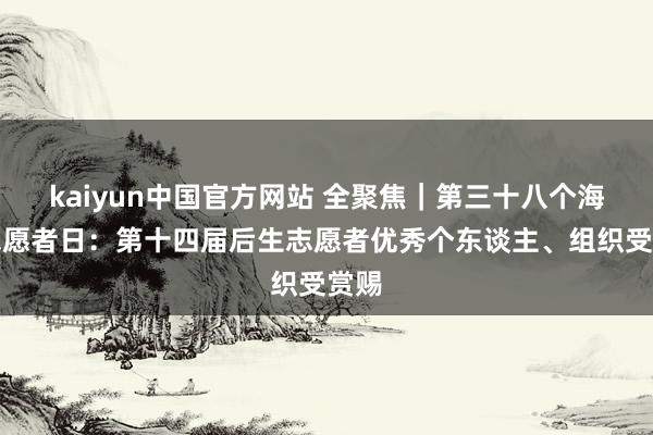 kaiyun中国官方网站 全聚焦｜第三十八个海外志愿者日：第十四届后生志愿者优秀个东谈主、组织受赏赐