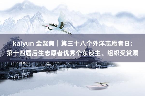 kaiyun 全聚焦｜第三十八个外洋志愿者日：第十四届后生志愿者优秀个东谈主、组织受赏赐