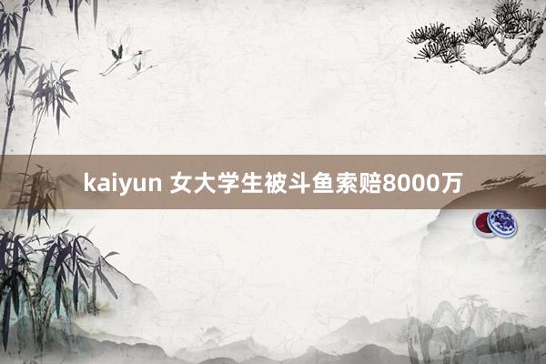 kaiyun 女大学生被斗鱼索赔8000万