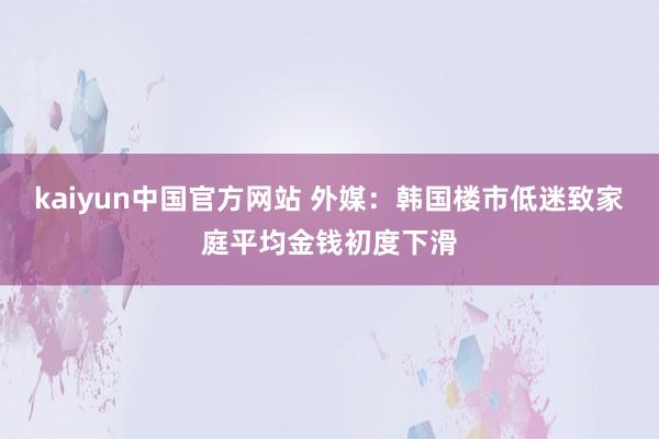 kaiyun中国官方网站 外媒：韩国楼市低迷致家庭平均金钱初度下滑