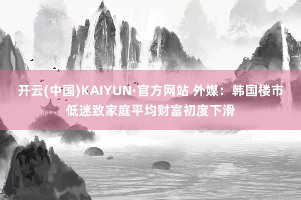 开云(中国)KAIYUN·官方网站 外媒：韩国楼市低迷致家庭平均财富初度下滑