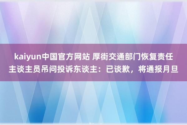 kaiyun中国官方网站 厚街交通部门恢复责任主谈主员吊问投诉东谈主：已谈歉，将通报月旦