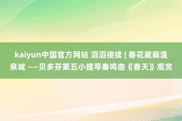 kaiyun中国官方网站 滔滔接续 | 春花葳蕤温泉城 ——贝多芬第五小提琴奏鸣曲《春天》观赏