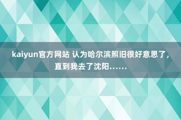 kaiyun官方网站 认为哈尔滨照旧很好意思了，直到我去了沈阳……