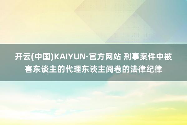 开云(中国)KAIYUN·官方网站 刑事案件中被害东谈主的代理东谈主阅卷的法律纪律