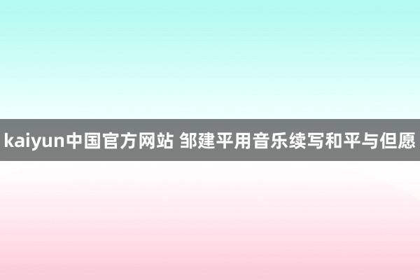 kaiyun中国官方网站 邹建平用音乐续写和平与但愿