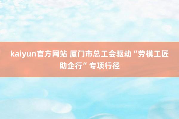 kaiyun官方网站 厦门市总工会驱动“劳模工匠助企行”专项行径