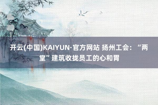 开云(中国)KAIYUN·官方网站 扬州工会：“两堂”建筑收拢员工的心和胃