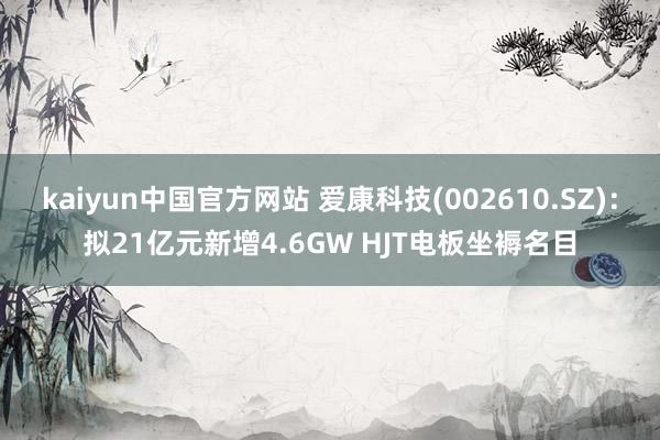 kaiyun中国官方网站 爱康科技(002610.SZ)：拟21亿元新增4.6GW HJT电板坐褥名目