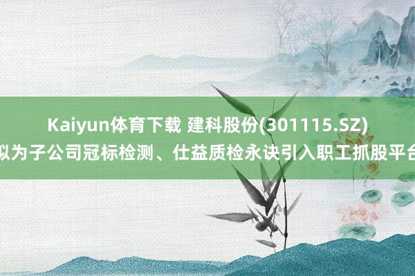 Kaiyun体育下载 建科股份(301115.SZ)拟为子公司冠标检测、仕益质检永诀引入职工抓股平台