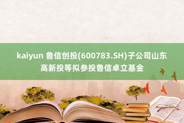 kaiyun 鲁信创投(600783.SH)子公司山东高新投等拟参投鲁信卓立基金