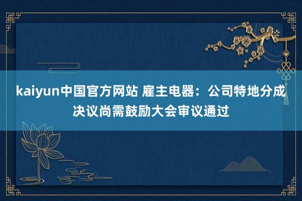 kaiyun中国官方网站 雇主电器：公司特地分成决议尚需鼓励大会审议通过