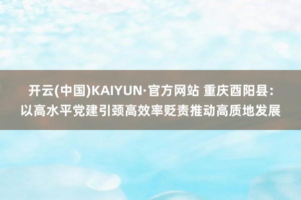 开云(中国)KAIYUN·官方网站 重庆酉阳县：以高水平党建引颈高效率贬责推动高质地发展