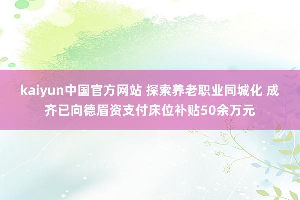 kaiyun中国官方网站 探索养老职业同城化 成齐已向德眉资支付床位补贴50余万元