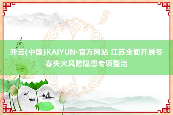 开云(中国)KAIYUN·官方网站 江苏全面开展冬春失火风险隐患专项整治