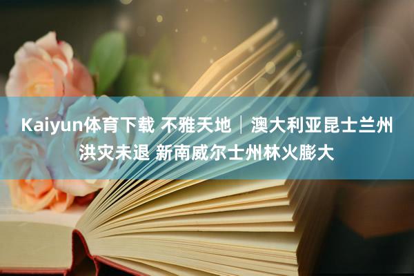 Kaiyun体育下载 不雅天地│澳大利亚昆士兰州洪灾未退 新南威尔士州林火膨大