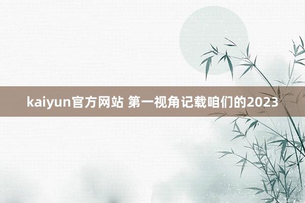 kaiyun官方网站 第一视角记载咱们的2023