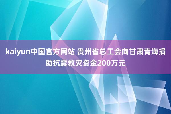 kaiyun中国官方网站 贵州省总工会向甘肃青海捐助抗震救灾资金200万元