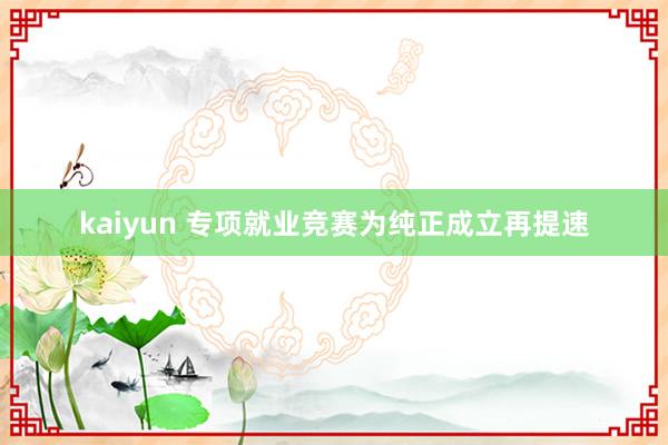 kaiyun 专项就业竞赛为纯正成立再提速