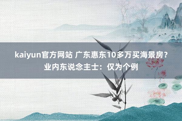 kaiyun官方网站 广东惠东10多万买海景房？业内东说念主士：仅为个例