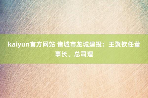 kaiyun官方网站 诸城市龙城建投：王聚钦任董事长、总司理