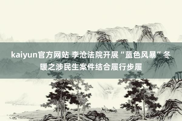 kaiyun官方网站 李沧法院开展“蓝色风暴”冬暖之涉民生案件结合履行步履