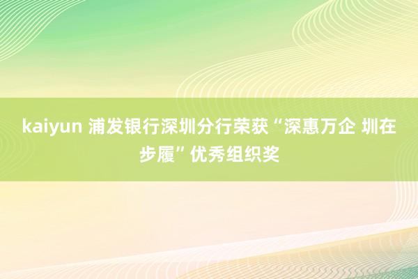 kaiyun 浦发银行深圳分行荣获“深惠万企 圳在步履”优秀组织奖