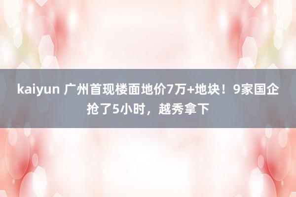 kaiyun 广州首现楼面地价7万+地块！9家国企抢了5小时，越秀拿下