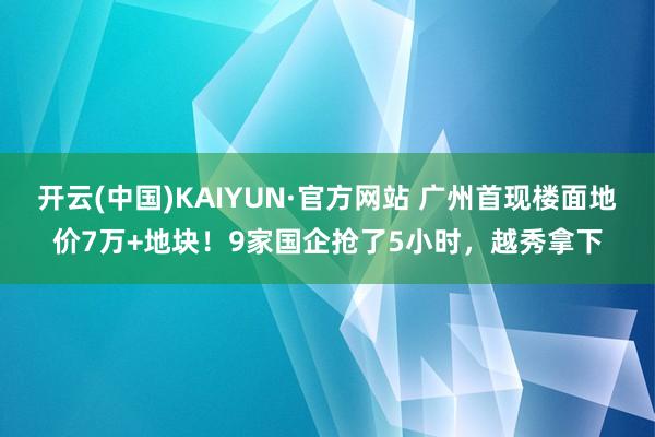 开云(中国)KAIYUN·官方网站 广州首现楼面地价7万+地块！9家国企抢了5小时，越秀拿下