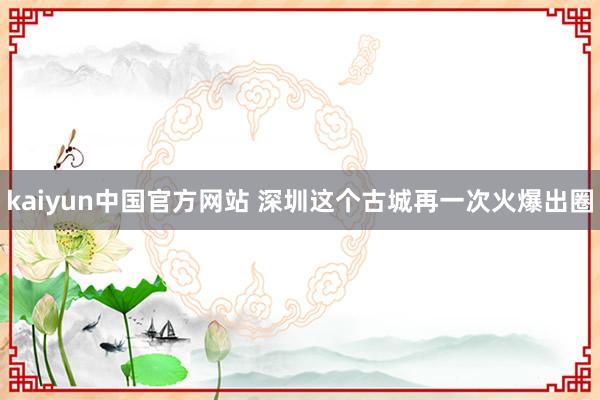 kaiyun中国官方网站 深圳这个古城再一次火爆出圈