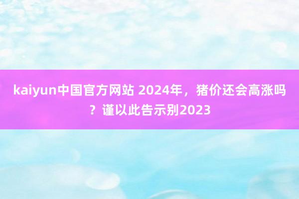 kaiyun中国官方网站 2024年，猪价还会高涨吗？谨以此告示别2023