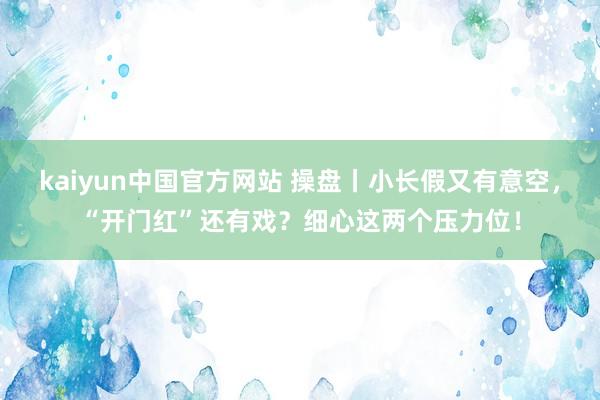 kaiyun中国官方网站 操盘丨小长假又有意空，“开门红”还有戏？细心这两个压力位！