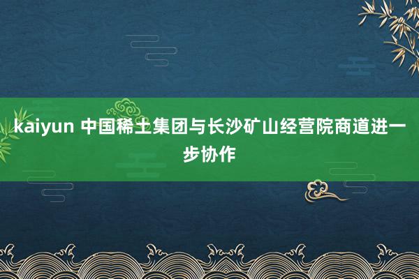 kaiyun 中国稀土集团与长沙矿山经营院商道进一步协作