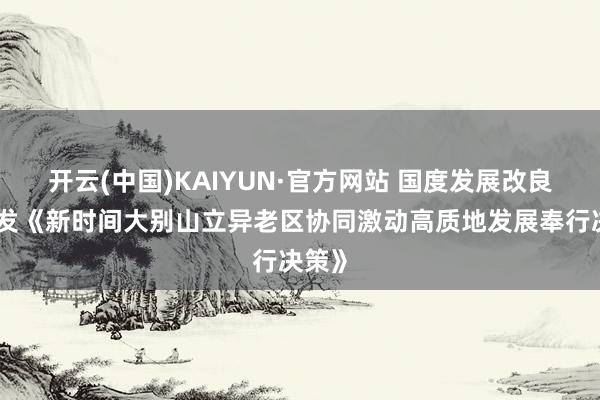 开云(中国)KAIYUN·官方网站 国度发展改良委印发《新时间大别山立异老区协同激动高质地发展奉行决策》