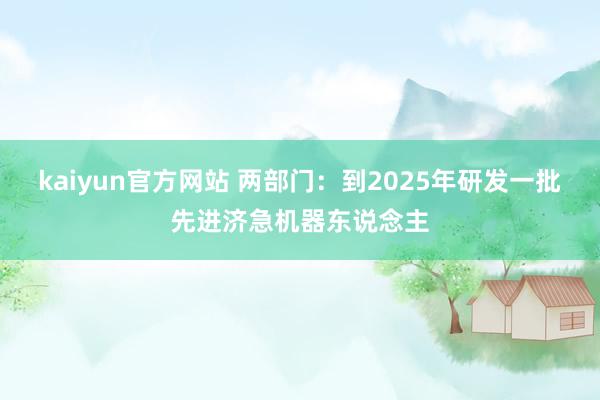 kaiyun官方网站 两部门：到2025年研发一批先进济急机器东说念主