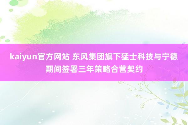 kaiyun官方网站 东风集团旗下猛士科技与宁德期间签署三年策略合营契约