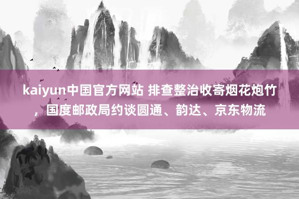 kaiyun中国官方网站 排查整治收寄烟花炮竹，国度邮政局约谈圆通、韵达、京东物流