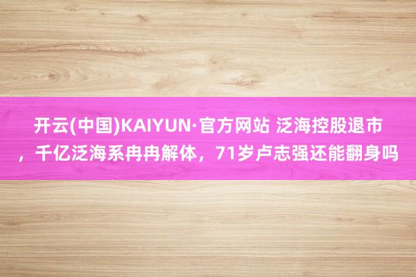 开云(中国)KAIYUN·官方网站 泛海控股退市，千亿泛海系冉冉解体，71岁卢志强还能翻身吗