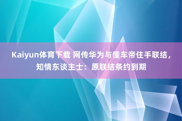 Kaiyun体育下载 网传华为与懂车帝住手联结，知情东谈主士：原联结条约到期