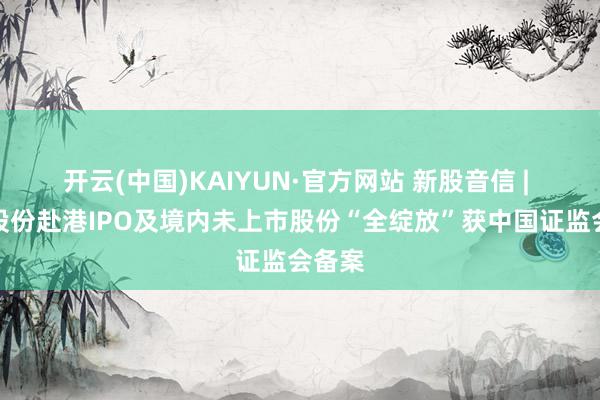 开云(中国)KAIYUN·官方网站 新股音信 | 百望股份赴港IPO及境内未上市股份“全绽放”获中国证监会备案