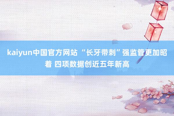 kaiyun中国官方网站 “长牙带刺”强监管更加昭着 四项数据创近五年新高