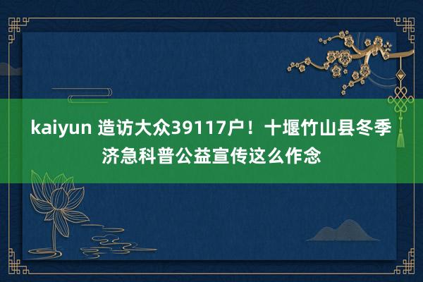 kaiyun 造访大众39117户！十堰竹山县冬季济急科普公益宣传这么作念