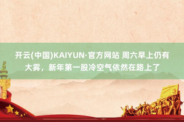 开云(中国)KAIYUN·官方网站 周六早上仍有大雾，新年第一股冷空气依然在路上了