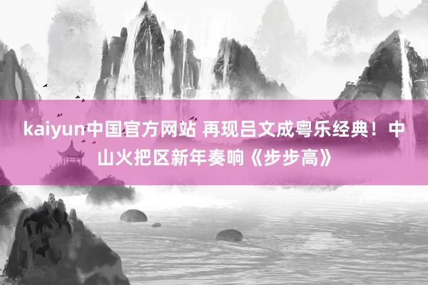 kaiyun中国官方网站 再现吕文成粤乐经典！中山火把区新年奏响《步步高》